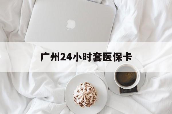 兰州广州24小时套医保卡(广州哪里有套医保卡地方)