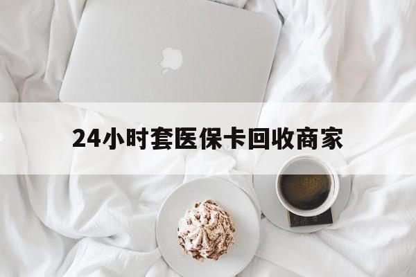 兰州24小时套医保卡回收商家(24小时套医保卡回收商家会知道吗)